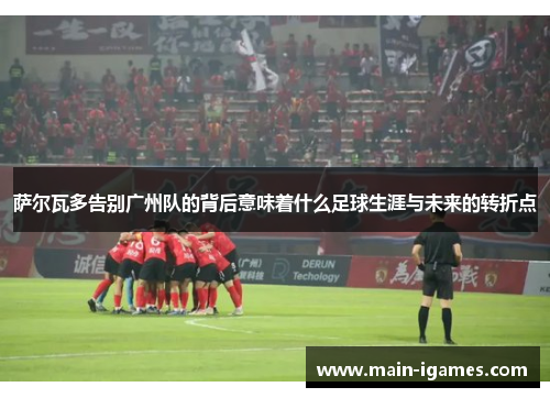 萨尔瓦多告别广州队的背后意味着什么足球生涯与未来的转折点