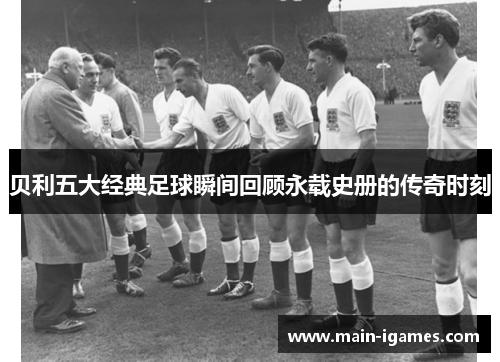 贝利五大经典足球瞬间回顾永载史册的传奇时刻