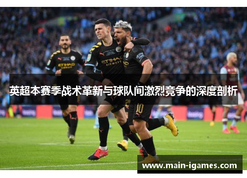 英超本赛季战术革新与球队间激烈竞争的深度剖析