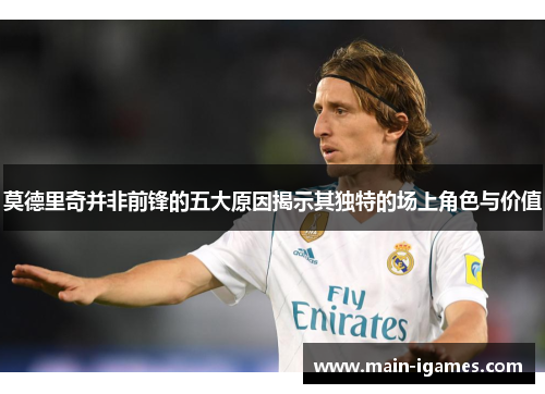 莫德里奇并非前锋的五大原因揭示其独特的场上角色与价值