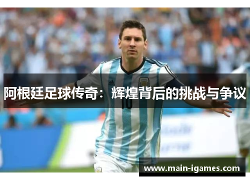 阿根廷足球传奇：辉煌背后的挑战与争议