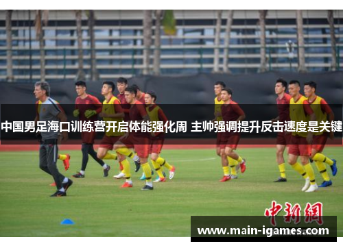 中国男足海口训练营开启体能强化周 主帅强调提升反击速度是关键