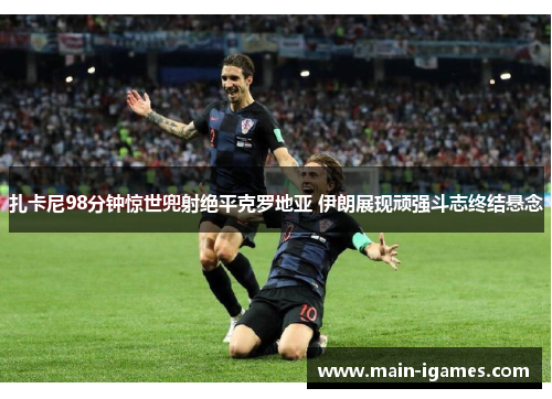 扎卡尼98分钟惊世兜射绝平克罗地亚 伊朗展现顽强斗志终结悬念